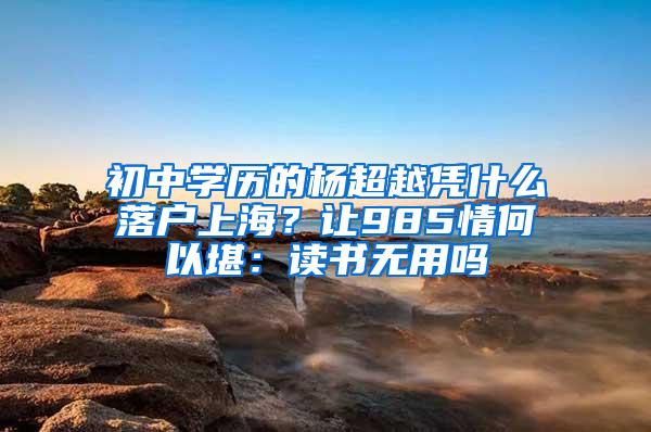 初中学历的杨超越凭什么落户上海？让985情何以堪：读书无用吗