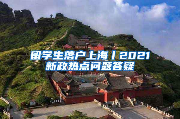 留学生落户上海丨2021新政热点问题答疑
