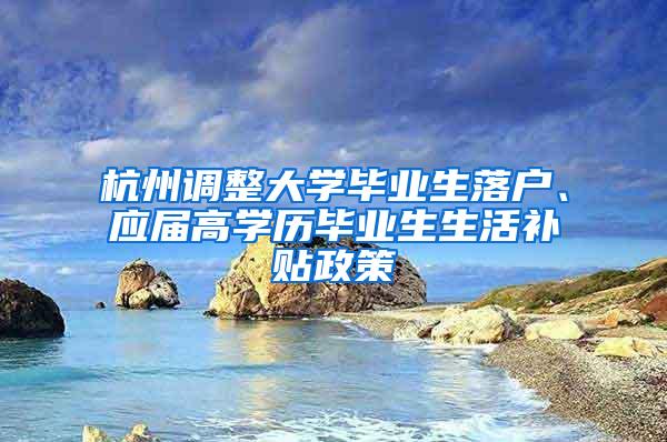 杭州调整大学毕业生落户、应届高学历毕业生生活补贴政策