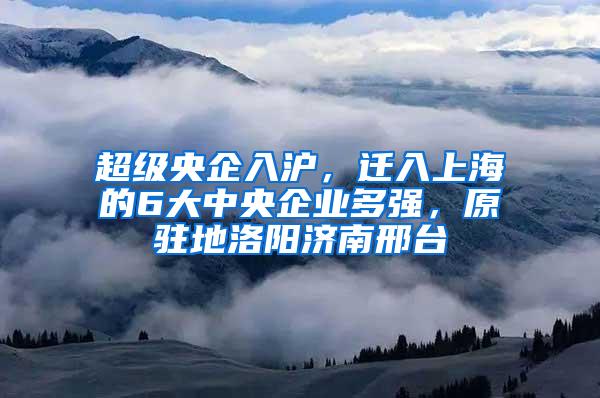 超级央企入沪，迁入上海的6大中央企业多强，原驻地洛阳济南邢台