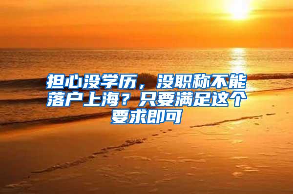 担心没学历，没职称不能落户上海？只要满足这个要求即可