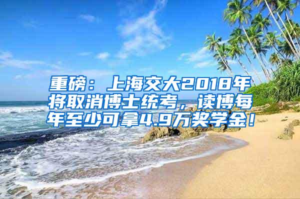 重磅：上海交大2018年将取消博士统考，读博每年至少可拿4.9万奖学金！