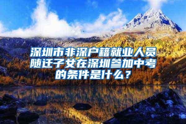 深圳市非深户籍就业人员随迁子女在深圳参加中考的条件是什么？