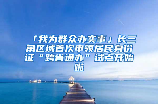 「我为群众办实事」长三角区域首次申领居民身份证“跨省通办”试点开始啦