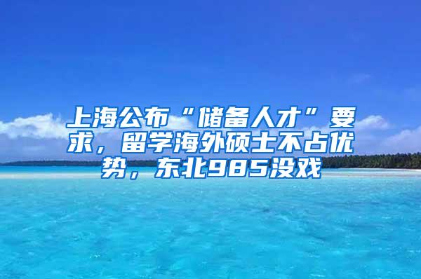 上海公布“储备人才”要求，留学海外硕士不占优势，东北985没戏