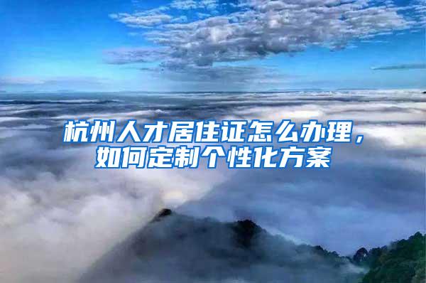 杭州人才居住证怎么办理，如何定制个性化方案