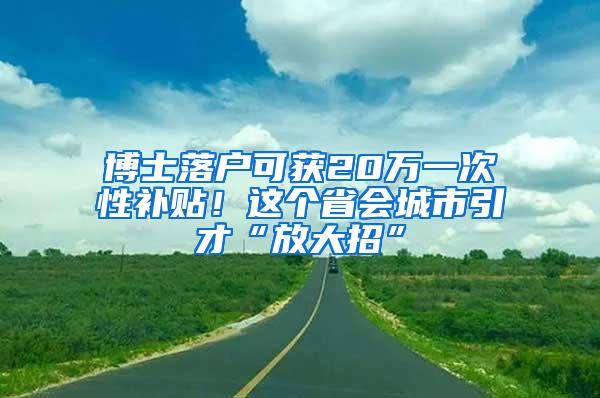 博士落户可获20万一次性补贴！这个省会城市引才“放大招”