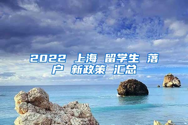 2022 上海 留学生 落户 新政策 汇总