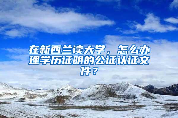 在新西兰读大学，怎么办理学历证明的公证认证文件？