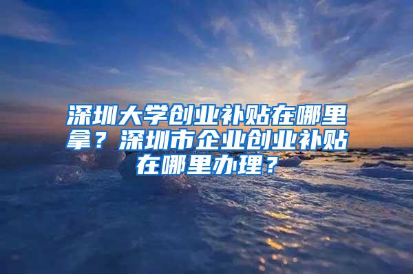 深圳大学创业补贴在哪里拿？深圳市企业创业补贴在哪里办理？