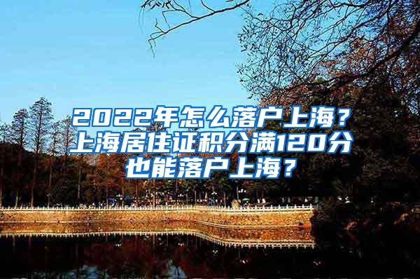 2022年怎么落户上海？上海居住证积分满120分也能落户上海？