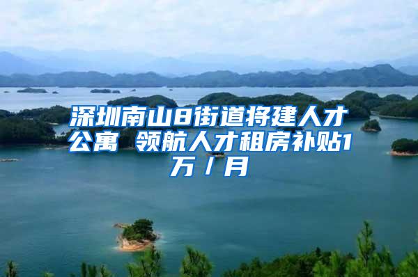 深圳南山8街道将建人才公寓 领航人才租房补贴1万／月