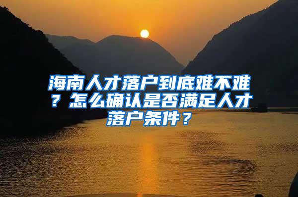 海南人才落户到底难不难？怎么确认是否满足人才落户条件？