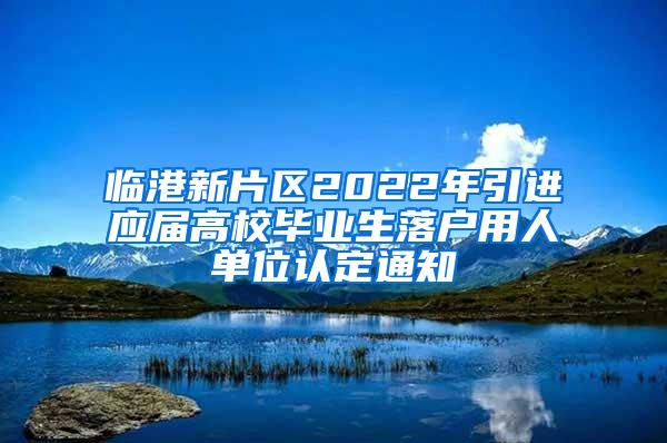 临港新片区2022年引进应届高校毕业生落户用人单位认定通知