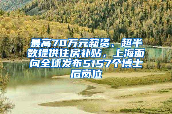 最高70万元薪资、超半数提供住房补贴，上海面向全球发布5157个博士后岗位