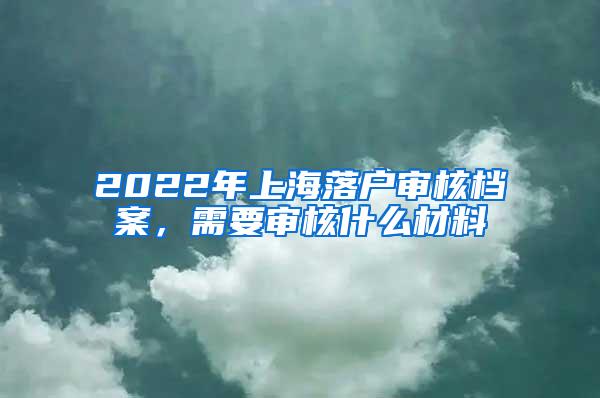 2022年上海落户审核档案，需要审核什么材料