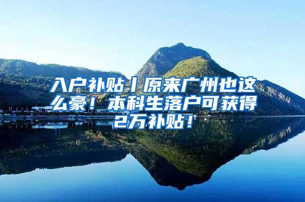 入户补贴丨原来广州也这么豪！本科生落户可获得2万补贴！