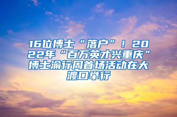 16位博士“落户”！2022年“百万英才兴重庆”博士渝行周首场活动在大渡口举行