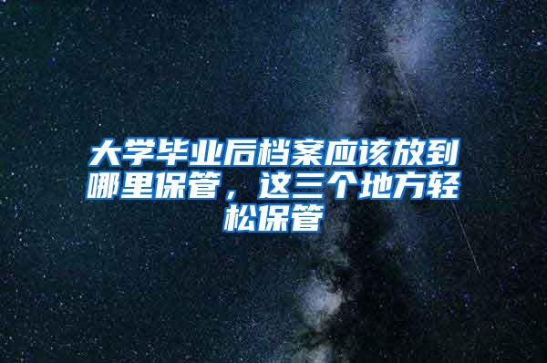 大学毕业后档案应该放到哪里保管，这三个地方轻松保管