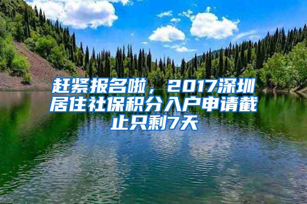 赶紧报名啦，2017深圳居住社保积分入户申请截止只剩7天