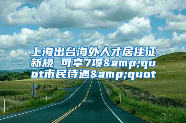 上海出台海外人才居住证新规 可享7项&quot市民待遇&quot