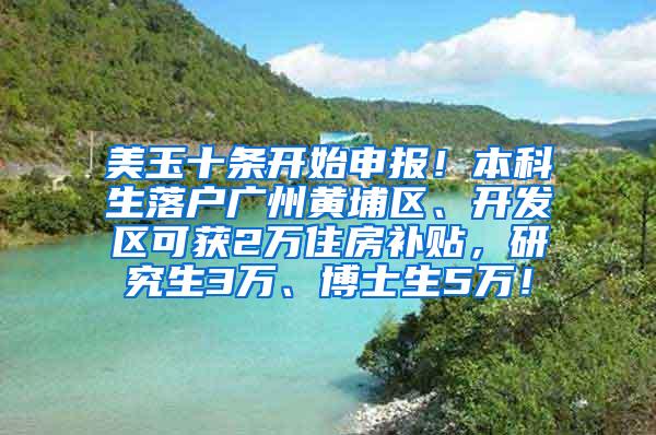 美玉十条开始申报！本科生落户广州黄埔区、开发区可获2万住房补贴，研究生3万、博士生5万！