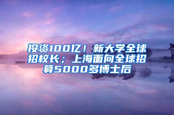 投资100亿！新大学全球招校长；上海面向全球招募5000多博士后