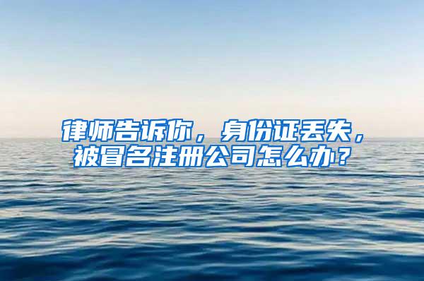 律师告诉你，身份证丢失，被冒名注册公司怎么办？