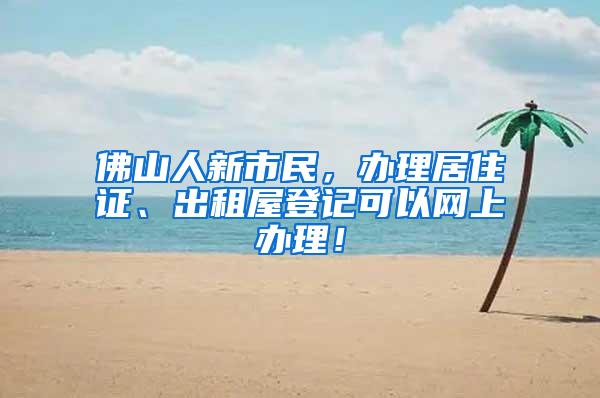 佛山人新市民，办理居住证、出租屋登记可以网上办理！