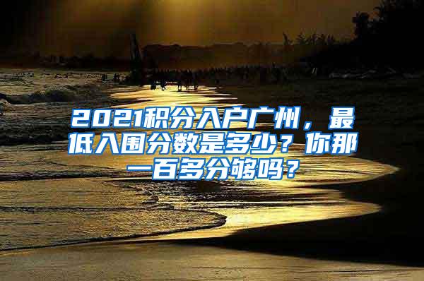 2021积分入户广州，最低入围分数是多少？你那一百多分够吗？