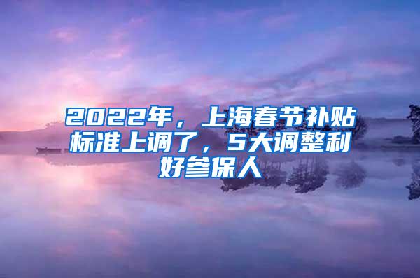 2022年，上海春节补贴标准上调了，5大调整利好参保人