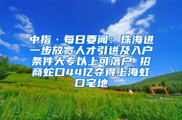 中指·每日要闻：珠海进一步放宽人才引进及入户条件大专以上可落户 招商蛇口44亿夺得上海虹口宅地