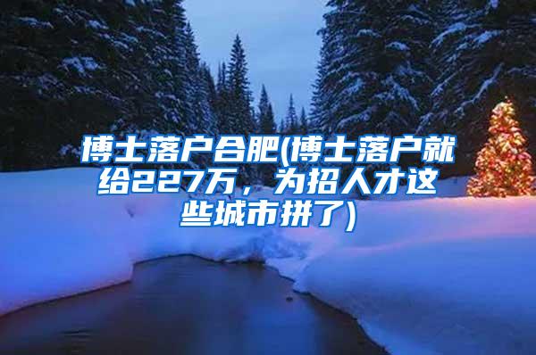 博士落户合肥(博士落户就给227万，为招人才这些城市拼了)