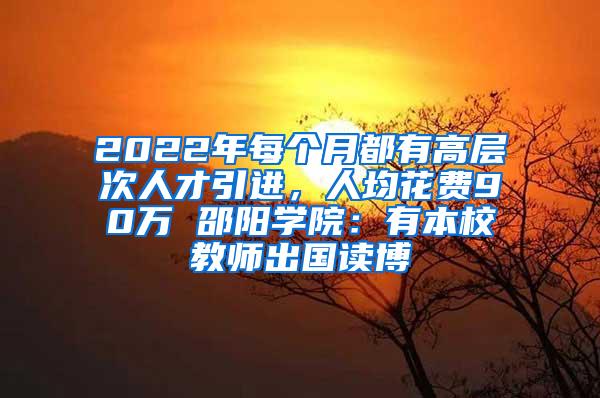 2022年每个月都有高层次人才引进，人均花费90万 邵阳学院：有本校教师出国读博