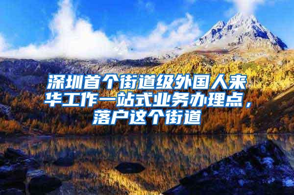 深圳首个街道级外国人来华工作一站式业务办理点，落户这个街道