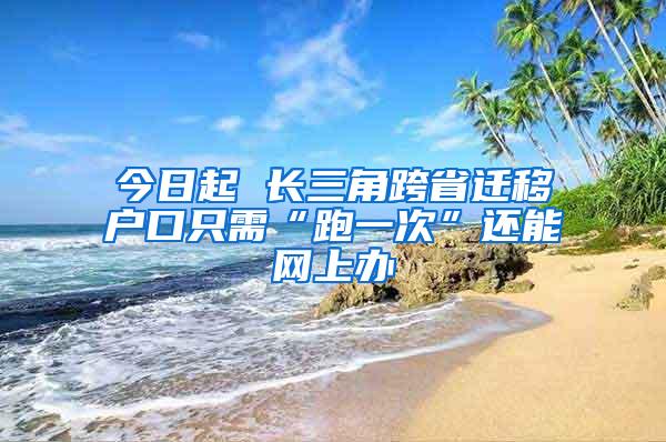 今日起 长三角跨省迁移户口只需“跑一次”还能网上办