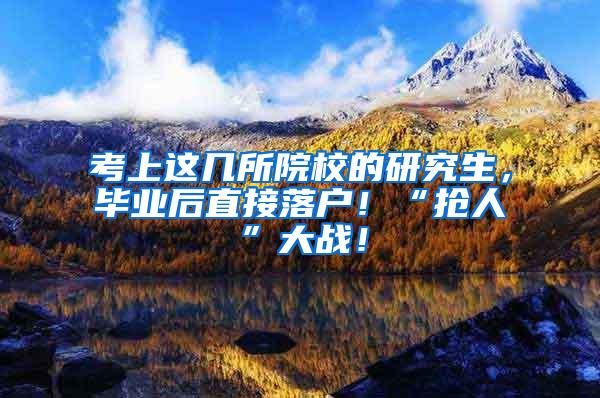 考上这几所院校的研究生，毕业后直接落户！“抢人”大战！