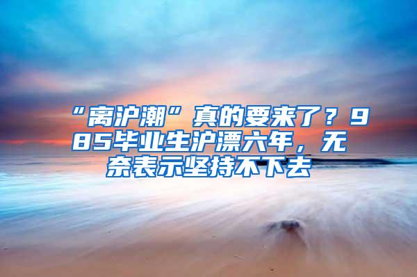 “离沪潮”真的要来了？985毕业生沪漂六年，无奈表示坚持不下去