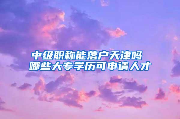 中级职称能落户天津吗 哪些大专学历可申请人才