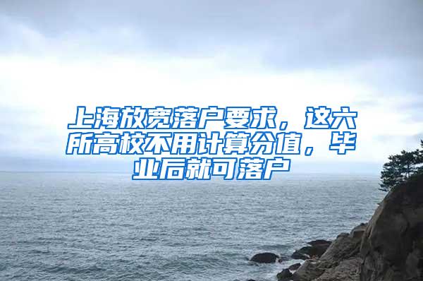 上海放宽落户要求，这六所高校不用计算分值，毕业后就可落户