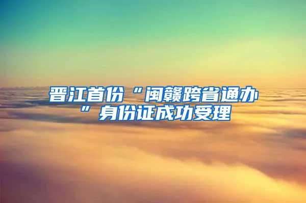 晋江首份“闽赣跨省通办”身份证成功受理