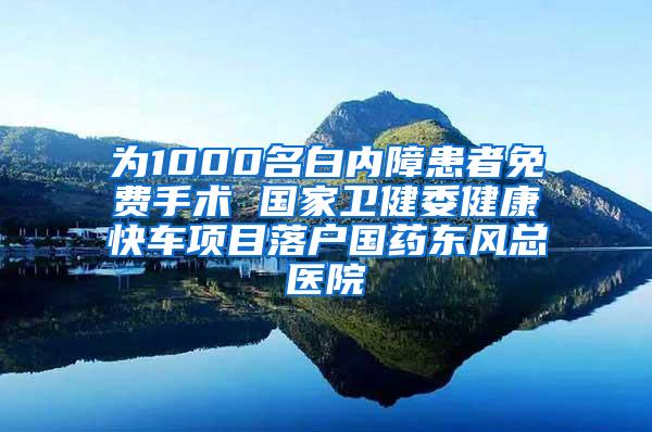 为1000名白内障患者免费手术 国家卫健委健康快车项目落户国药东风总医院