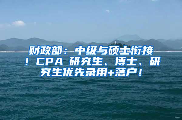 财政部：中级与硕士衔接！CPA≈研究生、博士、研究生优先录用+落户！