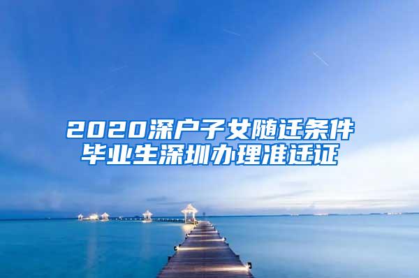 2020深户子女随迁条件毕业生深圳办理准迁证