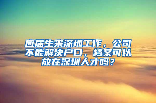 应届生来深圳工作，公司不能解决户口，档案可以放在深圳人才吗？