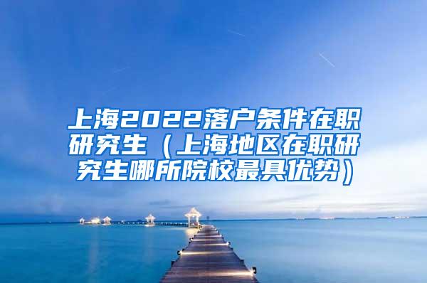 上海2022落户条件在职研究生（上海地区在职研究生哪所院校最具优势）