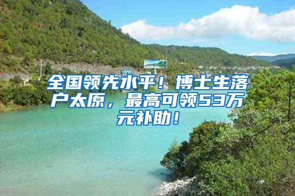 全国领先水平！博士生落户太原，最高可领53万元补助！