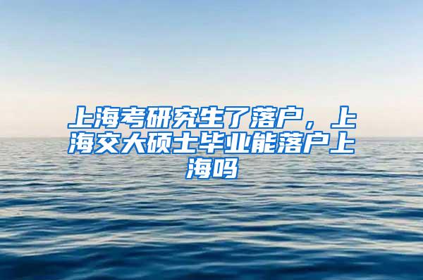 上海考研究生了落户，上海交大硕士毕业能落户上海吗