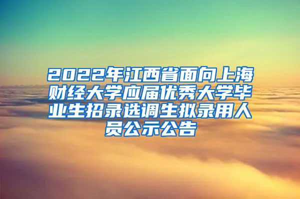 2022年江西省面向上海财经大学应届优秀大学毕业生招录选调生拟录用人员公示公告