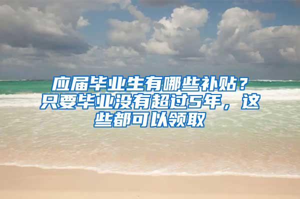 应届毕业生有哪些补贴？只要毕业没有超过5年，这些都可以领取